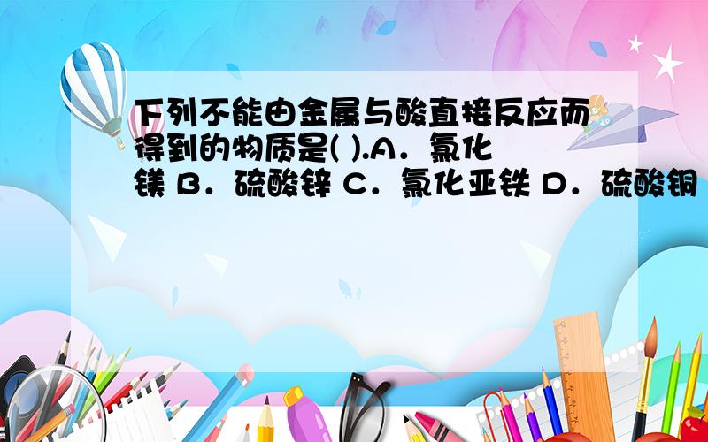 下列不能由金属与酸直接反应而得到的物质是( ).A．氯化镁 B．硫酸锌 C．氯化亚铁 D．硫酸铜