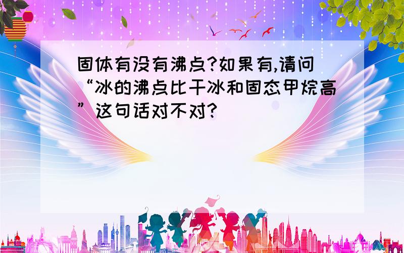 固体有没有沸点?如果有,请问“冰的沸点比干冰和固态甲烷高”这句话对不对?