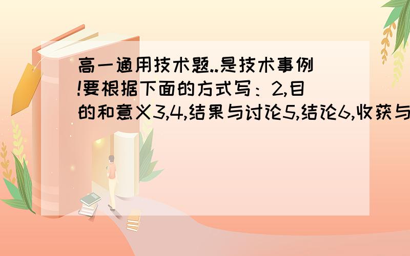 高一通用技术题..是技术事例!要根据下面的方式写：2,目的和意义3,4,结果与讨论5,结论6,收获与体会 是新课标 非会考,但是挺要命,摆脱会的帮忙整理一篇差不多的出来吧,