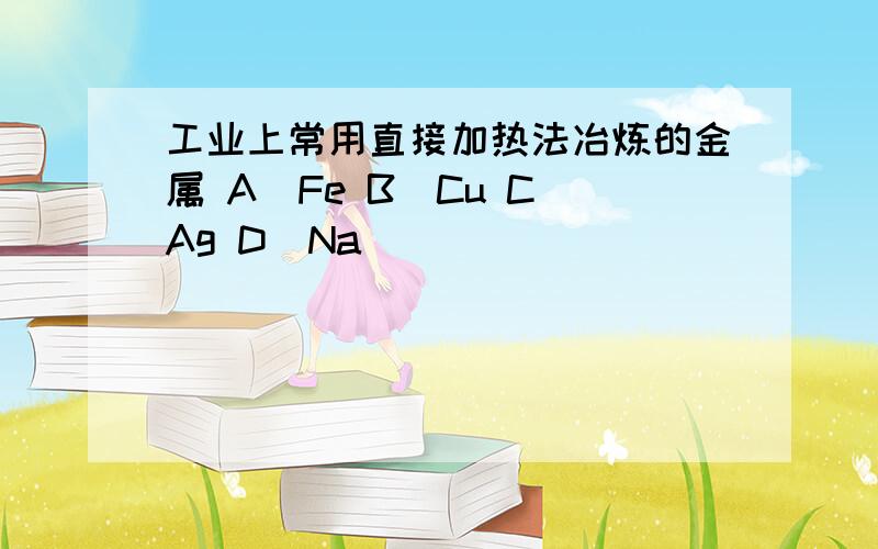 工业上常用直接加热法冶炼的金属 A．Fe B．Cu C．Ag D．Na