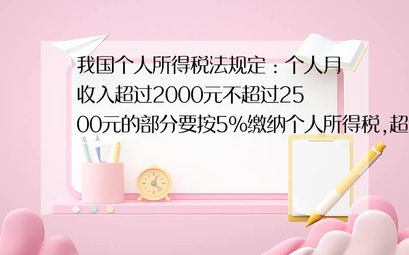 我国个人所得税法规定：个人月收入超过2000元不超过2500元的部分要按5%缴纳个人所得税,超过2500元不超过4000元的部分要按10%缴纳个人所得税.1,王伯伯每月的收入是2400元,他每月需要缴纳个人