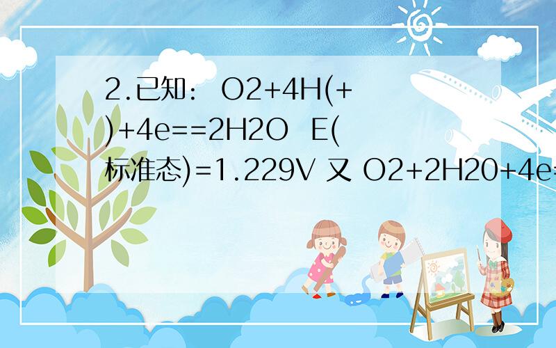 2.已知:  O2+4H(+)+4e==2H2O  E(标准态)=1.229V 又 O2+2H20+4e==4OH(-)  E(标)=0.401V求:水的离子积(Kw,298K),写过程