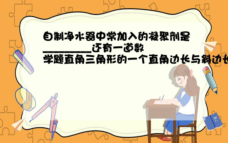 自制净水器中常加入的凝聚剂是_________还有一道数学题直角三角形的一个直角边长与斜边长分别为8cm和10cm 则斜边上的高为_____cm