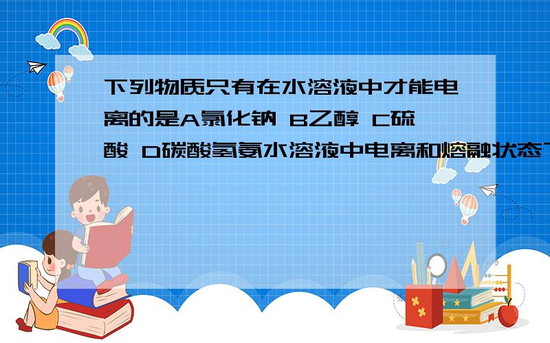 下列物质只有在水溶液中才能电离的是A氯化钠 B乙醇 C硫酸 D碳酸氢氨水溶液中电离和熔融状态下电离有什么区别啊还有跟这倒题有关系吗