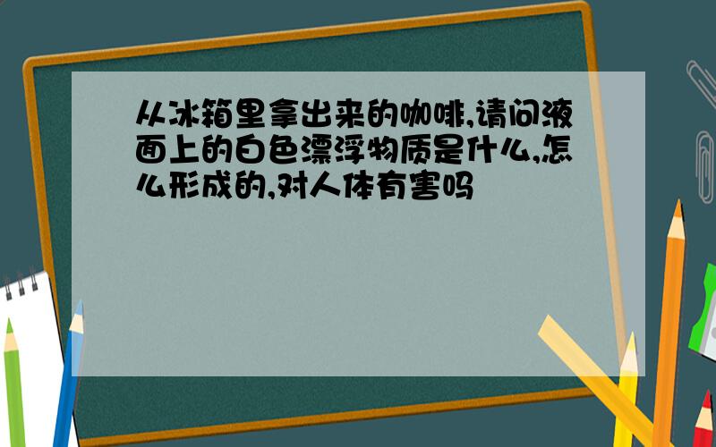 从冰箱里拿出来的咖啡,请问液面上的白色漂浮物质是什么,怎么形成的,对人体有害吗