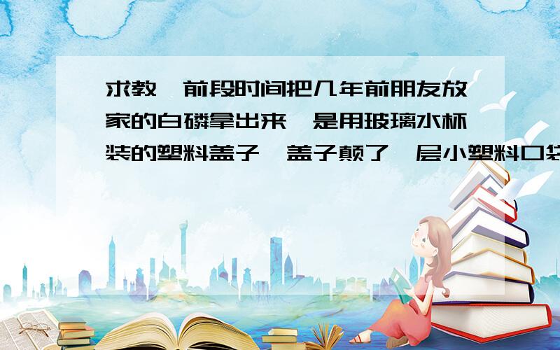 求教,前段时间把几年前朋友放家的白磷拿出来,是用玻璃水杯装的塑料盖子,盖子颠了一层小塑料口袋,然后我放在奶粉铁桶里,然后家满了冷水,放在阳台的储蓄桂里,为什么今天拿出来白磷没有