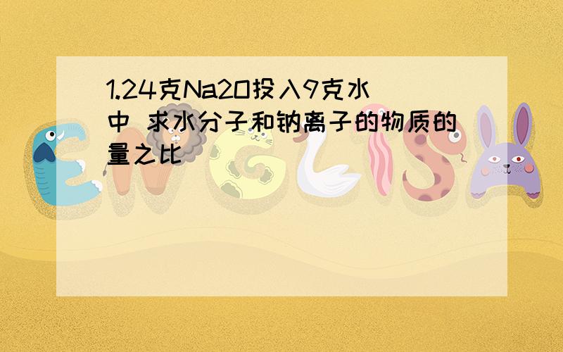 1.24克Na2O投入9克水中 求水分子和钠离子的物质的量之比