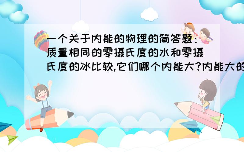 一个关于内能的物理的简答题：质量相同的零摄氏度的水和零摄氏度的冰比较,它们哪个内能大?内能大的原因是什么?多出的这部分能量是以什么形式存在的?