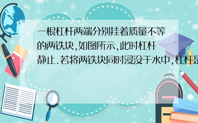 一根杠杆两端分别挂着质量不等的两铁块,如图所示,此时杠杆静止.若将两铁块同时浸没于水中,杠杆是否平若不平衡,哪端下沉?