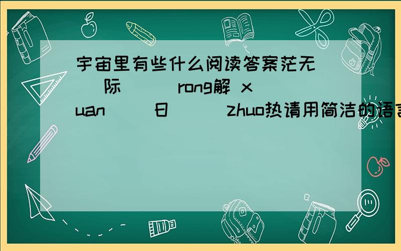 宇宙里有些什么阅读答案茫无（ ）际 （ ）rong解 xuan（ )日 （ ）zhuo热请用简洁的语言概括语段说明的内容——————————————恒星的特点是（ ）,（ ）,（ ）等这几段文字采用多