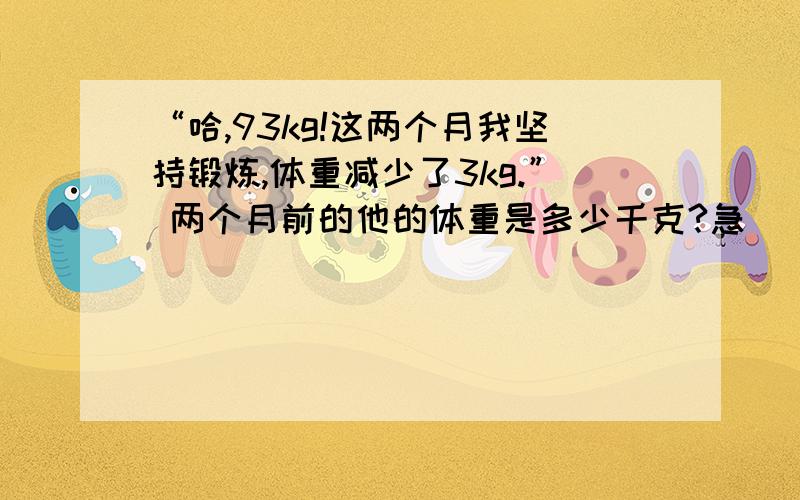 “哈,93kg!这两个月我坚持锻炼,体重减少了3kg.” 两个月前的他的体重是多少千克?急