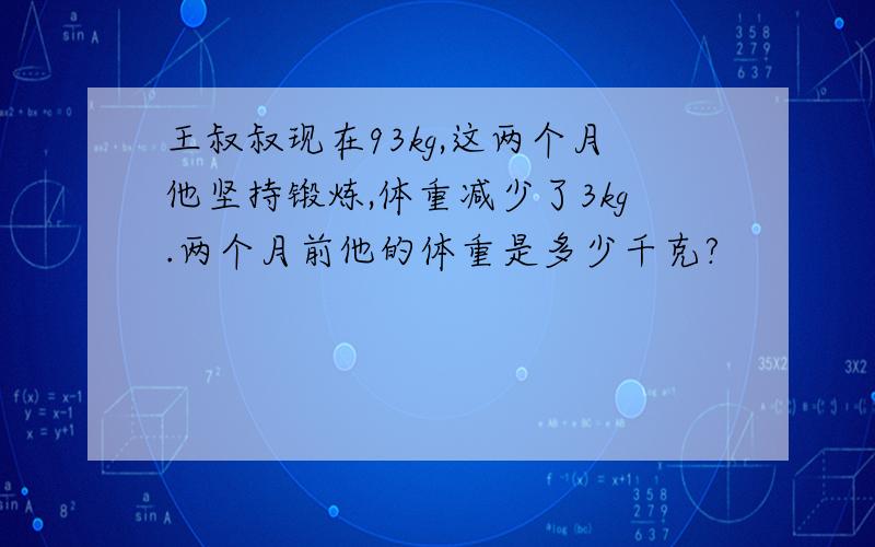 王叔叔现在93kg,这两个月他坚持锻炼,体重减少了3kg.两个月前他的体重是多少千克?