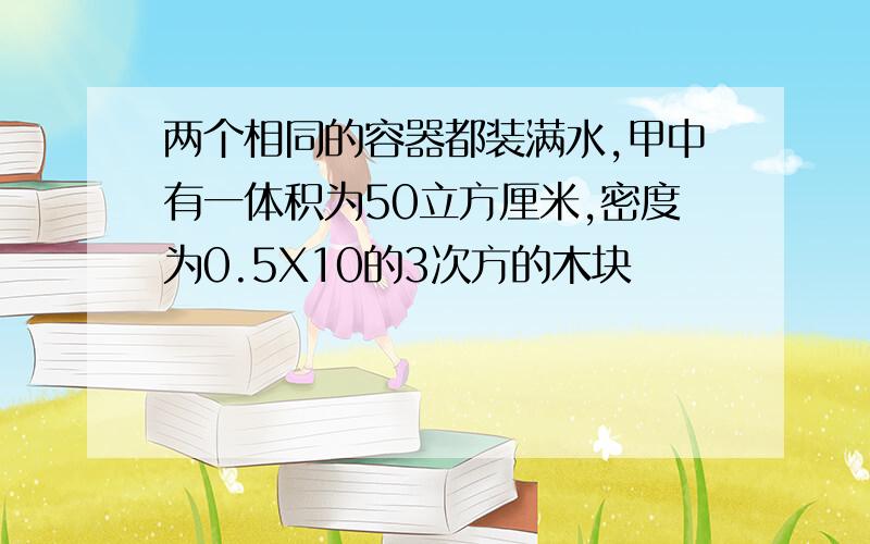 两个相同的容器都装满水,甲中有一体积为50立方厘米,密度为0.5X10的3次方的木块