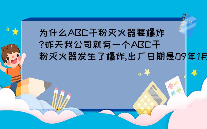 为什么ABC干粉灭火器要爆炸?昨天我公司就有一个ABC干粉灭火器发生了爆炸,出厂日期是09年1月.但它确实是爆炸了啊？两个在一起，其中一个爆炸了，把另一个的把手都炸掉了，还飞出来可能