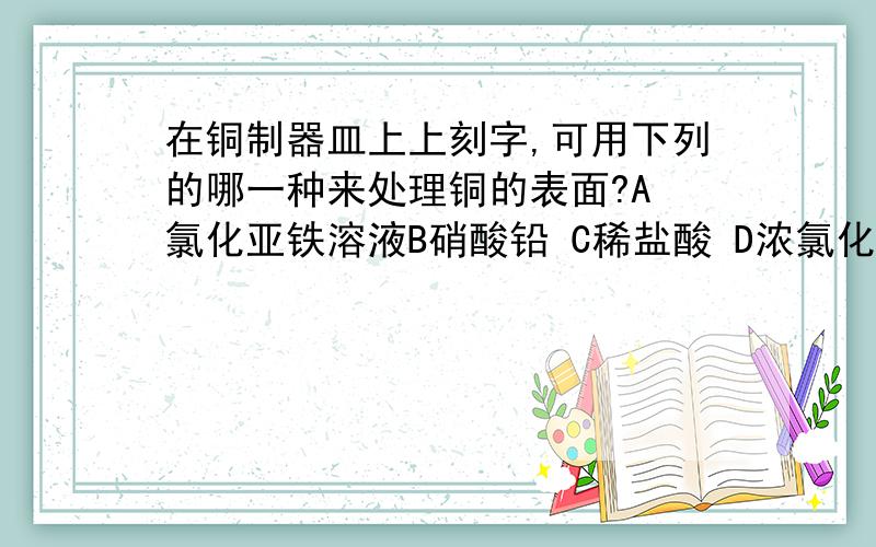 在铜制器皿上上刻字,可用下列的哪一种来处理铜的表面?A 氯化亚铁溶液B硝酸铅 C稀盐酸 D浓氯化铁溶液