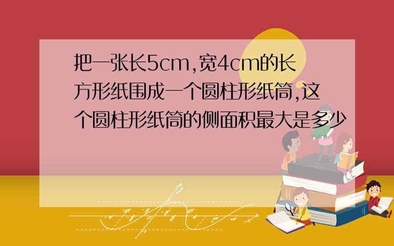 把一张长5cm,宽4cm的长方形纸围成一个圆柱形纸筒,这个圆柱形纸筒的侧面积最大是多少