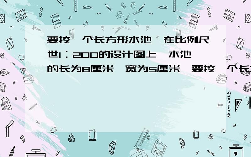 要挖一个长方形水池,在比例尺世1：200的设计图上,水池的长为8厘米,宽为5厘米,要挖一个长方形水池，在比例尺世1：200的设计图上，水池的长为8厘米，宽为5厘米，深为2厘米。这个水池的实