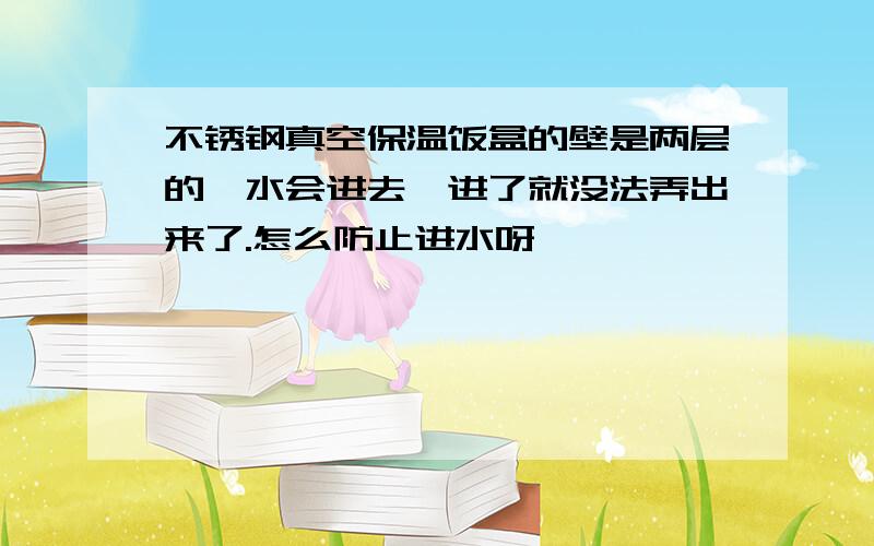 不锈钢真空保温饭盒的壁是两层的,水会进去,进了就没法弄出来了.怎么防止进水呀