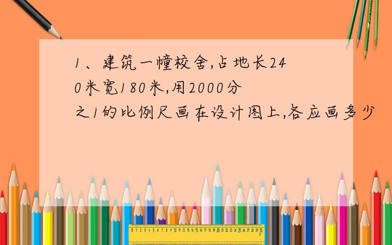 1、建筑一幢校舍,占地长240米宽180米,用2000分之1的比例尺画在设计图上,各应画多少