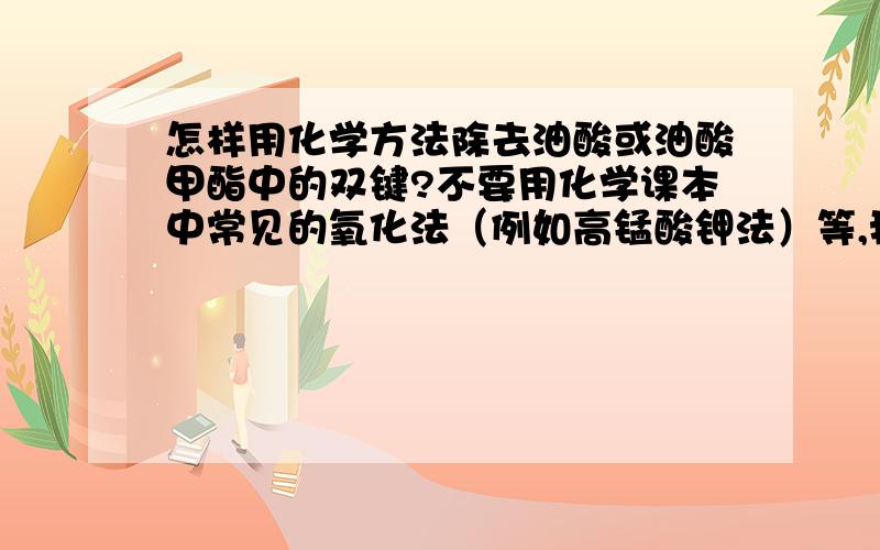 怎样用化学方法除去油酸或油酸甲酯中的双键?不要用化学课本中常见的氧化法（例如高锰酸钾法）等,我要的是具体的,可操作的