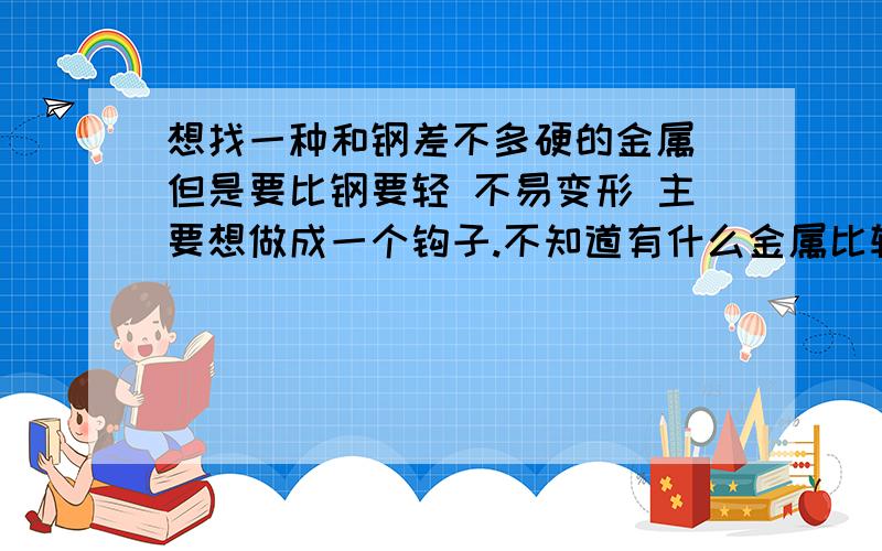 想找一种和钢差不多硬的金属 但是要比钢要轻 不易变形 主要想做成一个钩子.不知道有什么金属比较合适钩子的受力可能够大..不知道铝合金能不能胜任主要是人要拿着使用 不能太重