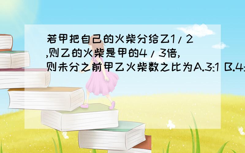 若甲把自己的火柴分给乙1/2,则乙的火柴是甲的4/3倍,则未分之前甲乙火柴数之比为A.3:1 B.4:1 C.6:1 D.2:1还有这类题如何计算,有没有什么窍门