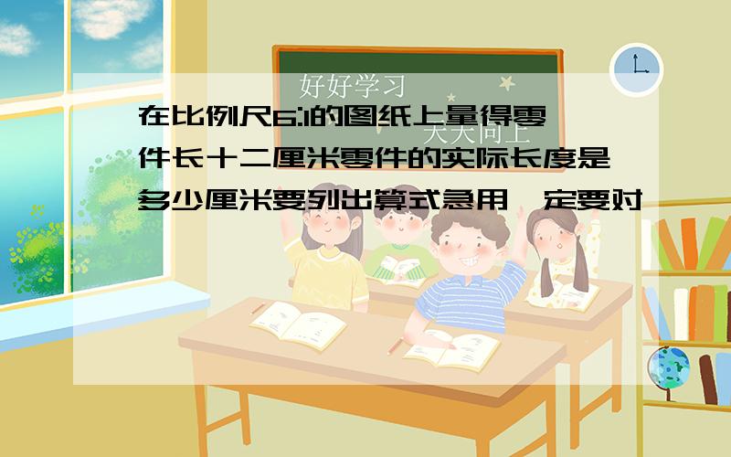 在比例尺6:1的图纸上量得零件长十二厘米零件的实际长度是多少厘米要列出算式急用一定要对