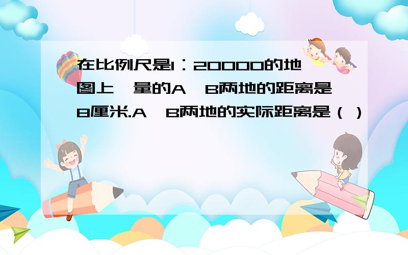 在比例尺是1：20000的地图上,量的A、B两地的距离是8厘米.A、B两地的实际距离是（）