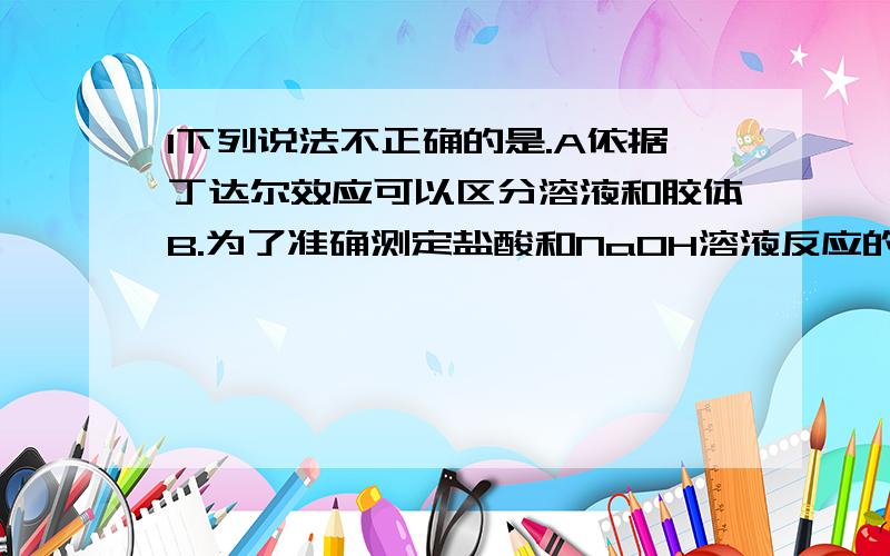 1下列说法不正确的是.A依据丁达尔效应可以区分溶液和胶体B.为了准确测定盐酸和NaOH溶液反应的中和热,所用酸和碱的物质的量必须相等.                      C测定硫酸晶体中结晶水含量时,灼烧