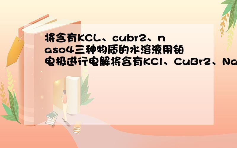 将含有KCL、cubr2、naso4三种物质的水溶液用铂电极进行电解将含有KCl、CuBr2、Na2SO4三种物质的水溶液用铂电极进行电解,且电解足够长的时间.有如下结论：①溶液几乎没有Br－； ②电解后溶液