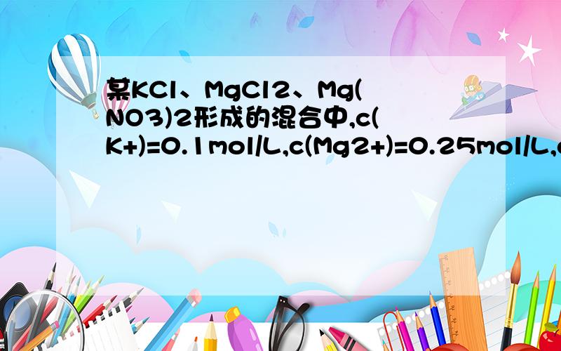 某KCl、MgCl2、Mg(NO3)2形成的混合中,c(K+)=0.1mol/L,c(Mg2+)=0.25mol/L,c(Cl-)=0.2mol/L,则c(NO3-)为