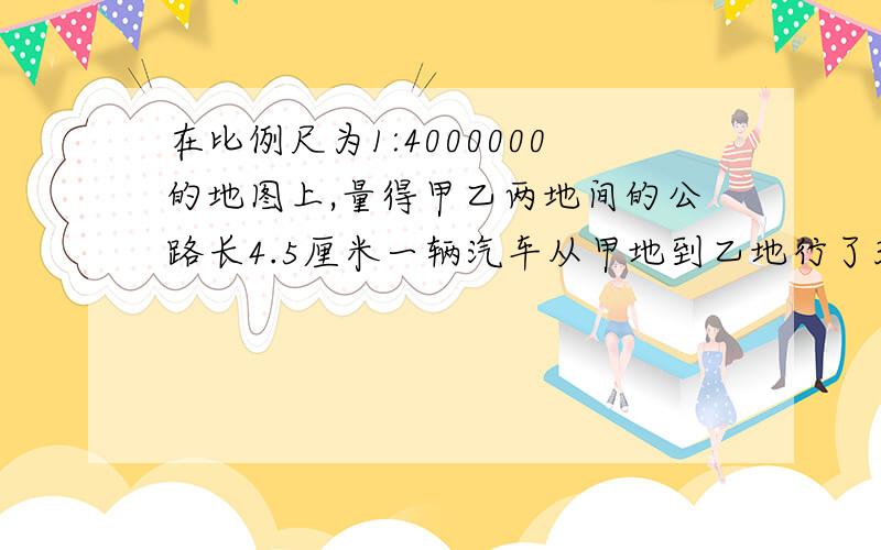 在比例尺为1:4000000的地图上,量得甲乙两地间的公路长4.5厘米一辆汽车从甲地到乙地行了3小时，这辆汽车平均每小时行多少千米？