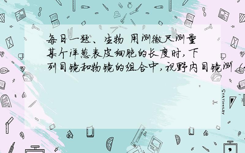 每日一题、生物 用测微尺测量某个洋葱表皮细胞的长度时,下列目镜和物镜的组合中,视野内目镜测 （未完）（接上）微尺每小格所代表的实际长度最小的是1目镜10× 2物镜10× 3 目镜16× 4物镜4