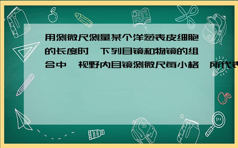 用测微尺测量某个洋葱表皮细胞的长度时,下列目镜和物镜的组合中,视野内目镜测微尺每小格,所代表的实际长度最小的是,1.目镜10× 2物镜10× 3目镜16× 4物镜40× 4为什么不是1.4呢!