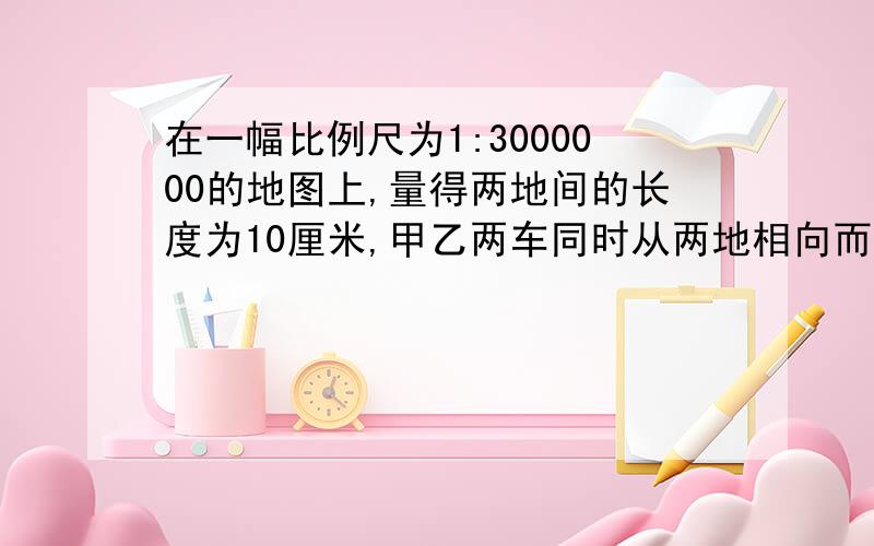 在一幅比例尺为1:3000000的地图上,量得两地间的长度为10厘米,甲乙两车同时从两地相向而行,3小时相遇,甲乙两车的速度比是3:2,求甲乙两车的速度