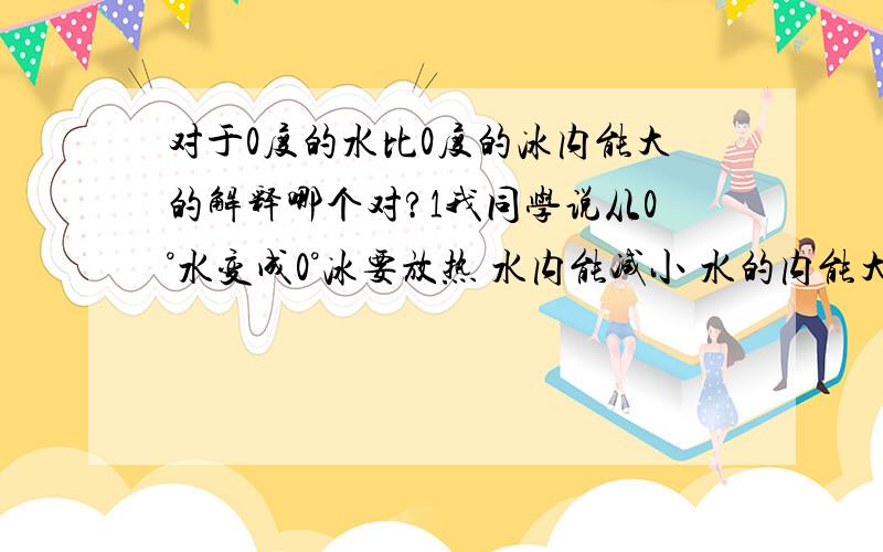 对于0度的水比0度的冰内能大的解释哪个对?1我同学说从0°水变成0°冰要放热 水内能减小 水的内能大 没错啊 这是宏观我是这么想的 内能是分子动能与分子势能的和 既然温度为0度 那么二者