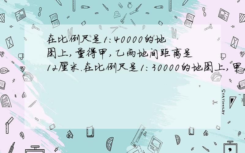 在比例尺是1:40000的地图上,量得甲,乙两地间距离是12厘米.在比例尺是1:30000的地图上,甲,乙两地间距