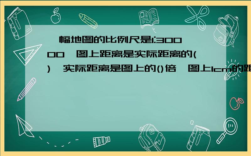 一幅地图的比例尺是1:30000,图上距离是实际距离的(),实际距离是图上的()倍,图上1cm的距离表示实际距离是()m