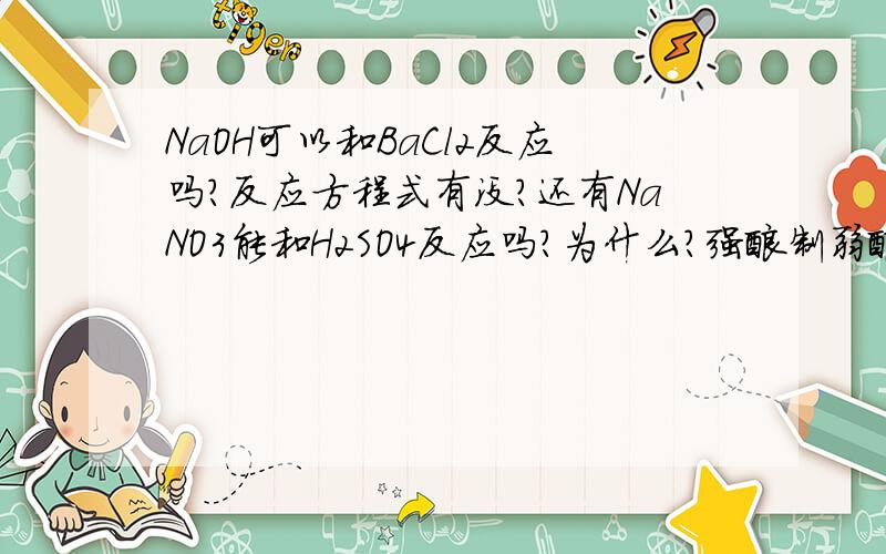 NaOH可以和BaCl2反应吗?反应方程式有没?还有NaNO3能和H2SO4反应吗？为什么？强酸制弱酸不行吗？我懂了，应该是这样 H2SO4(浓)+2NANO3=NA2SO4+2HNO3才算对，不能不标（浓），而且反映条件是微热，老