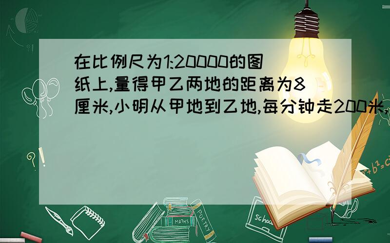 在比例尺为1:20000的图纸上,量得甲乙两地的距离为8厘米,小明从甲地到乙地,每分钟走200米,几分钟到达?列式子,