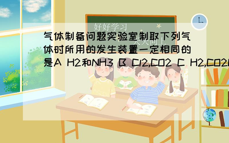 气体制备问题实验室制取下列气体时所用的发生装置一定相同的是A H2和NH3 B Cl2,CO2 C H2,CO2D Cl2 H2