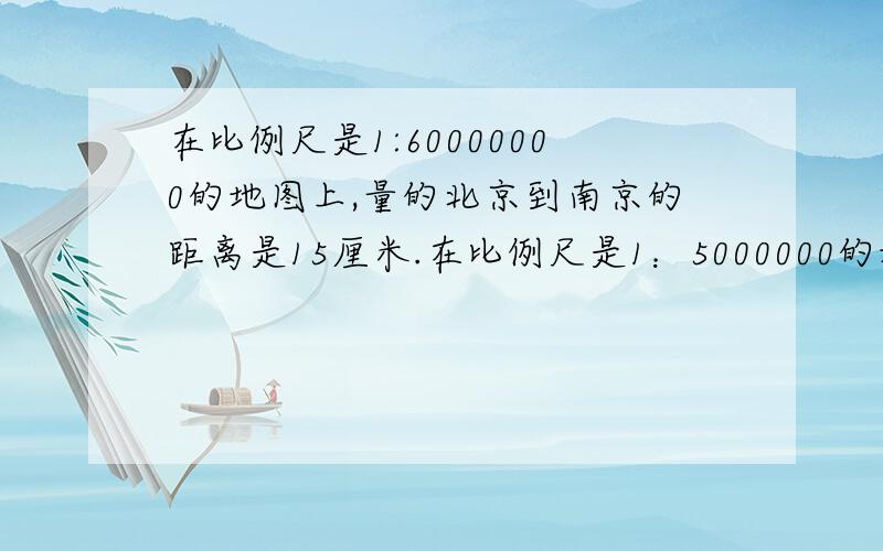 在比例尺是1:60000000的地图上,量的北京到南京的距离是15厘米.在比例尺是1：5000000的地图上,量得北京到南京的距离是多少厘米?