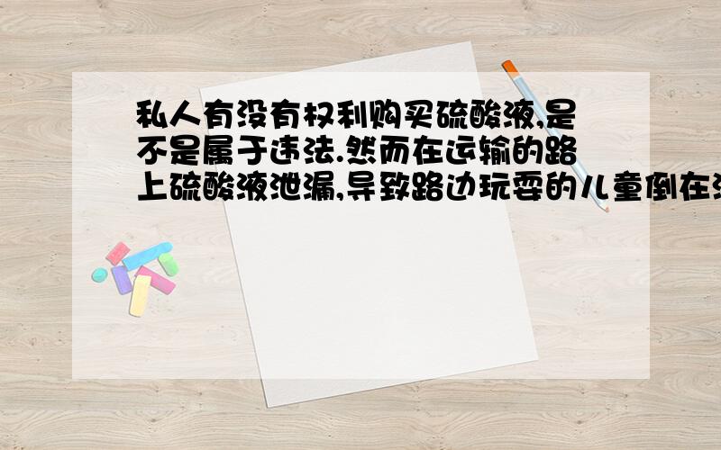 私人有没有权利购买硫酸液,是不是属于违法.然而在运输的路上硫酸液泄漏,导致路边玩耍的儿童倒在泄漏...私人有没有权利购买硫酸液,是不是属于违法.然而在运输的路上硫酸液泄漏,导致路