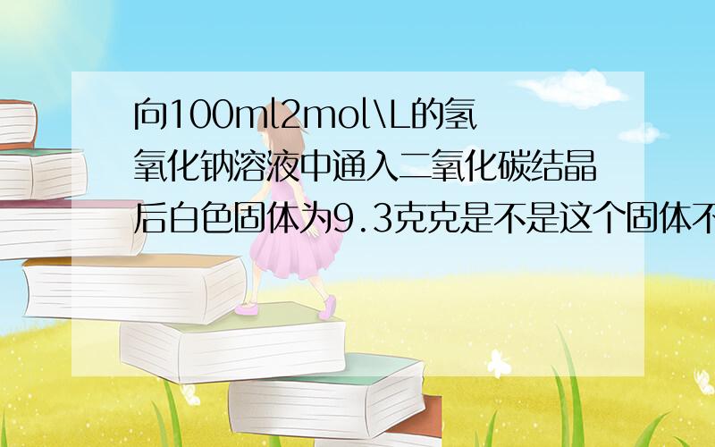 向100ml2mol\L的氢氧化钠溶液中通入二氧化碳结晶后白色固体为9.3克克是不是这个固体不可能是碳酸氢钠也不可能是碳酸氢钠和氢氧化纳的混合物