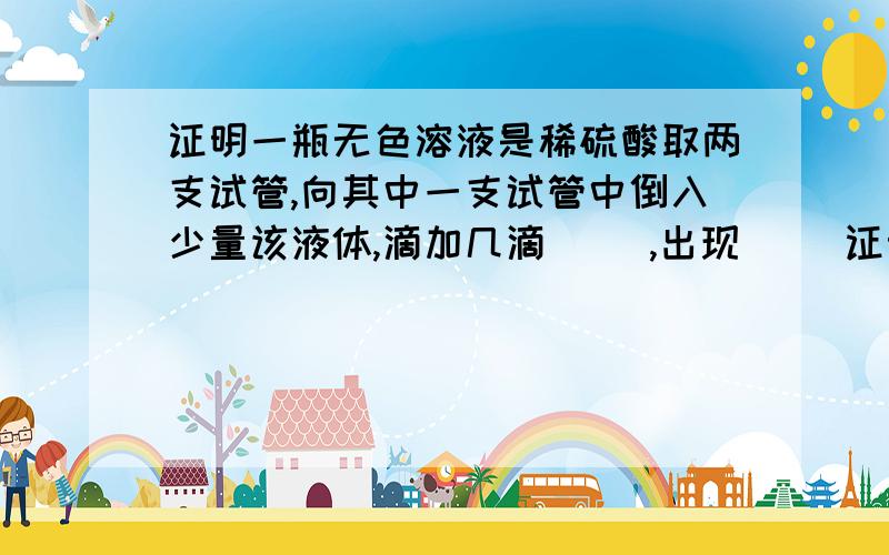 证明一瓶无色溶液是稀硫酸取两支试管,向其中一支试管中倒入少量该液体,滴加几滴（ ）,出现（ ）证明该液体是酸；再向其中一支试管向试管中倒入少量该液体,滴加少量（ ）,现象是（ ）.