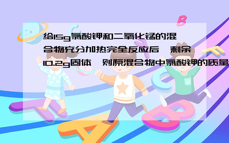 给15g氯酸钾和二氧化锰的混合物充分加热完全反应后,剩余10.2g固体,则原混合物中氯酸钾的质量是多少?,