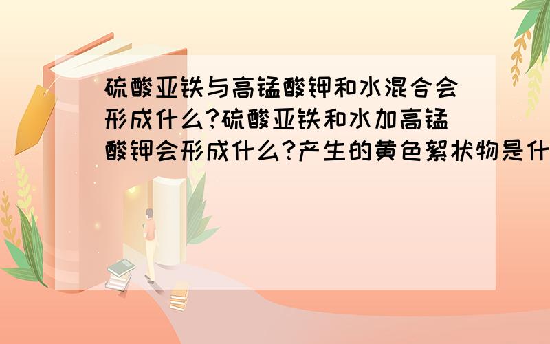 硫酸亚铁与高锰酸钾和水混合会形成什么?硫酸亚铁和水加高锰酸钾会形成什么?产生的黄色絮状物是什么?