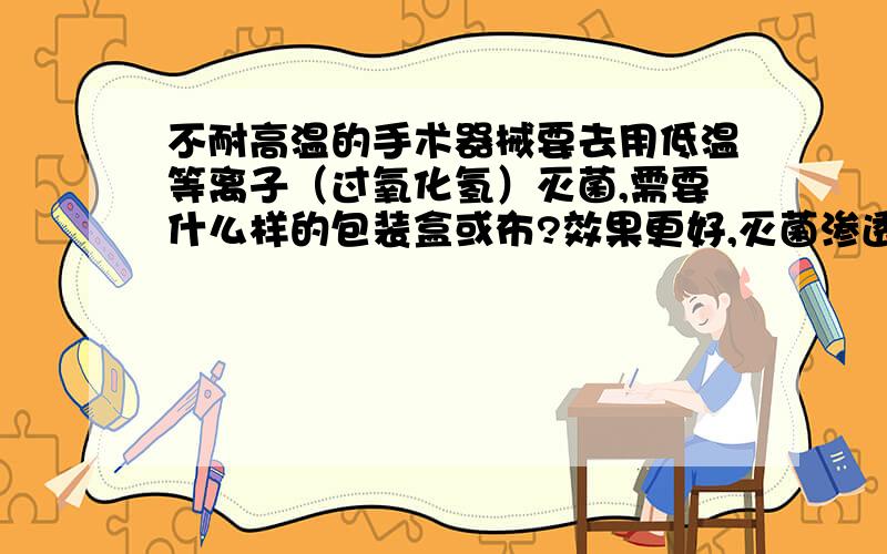 不耐高温的手术器械要去用低温等离子（过氧化氢）灭菌,需要什么样的包装盒或布?效果更好,灭菌渗透性更好.