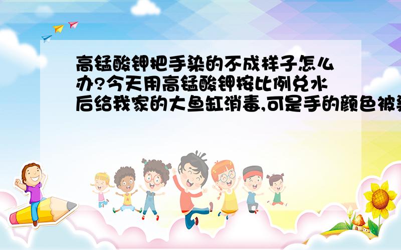 高锰酸钾把手染的不成样子怎么办?今天用高锰酸钾按比例兑水后给我家的大鱼缸消毒,可是手的颜色被染成黄色的了,而且突然变得很粗糙,谁有好办法呀,