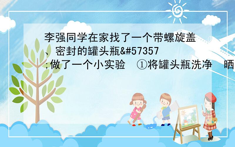 李强同学在家找了一个带螺旋盖、密封的罐头瓶做了一个小实验①将罐头瓶洗净晒干②取一把大豆种子用温水浸泡待种子萌发③将萌发的种子倒入